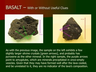 BASALT – With or Without Useful Clues
As with the previous image, the sample on the left exhibits a few
slightly larger olivine crystals [green arrows], and probably has
pyroxene as the other mineral. In the right sample, the purple arrows
point to amygdules, which are minerals precipitated in once-empty
vesicles. Given that they may have formed well after the lava cooled,
and be unrelated to it, they are no indicator of the lava’s composition.
 