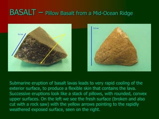BASALT – Pillow Basalt from a Mid-Ocean Ridge
Submarine eruption of basalt lavas leads to very rapid cooling of the
exterior surface, to produce a flexible skin that contains the lava.
Successive eruptions look like a stack of pillows, with rounded, convex
upper surfaces. On the left we see the fresh surface (broken and also
cut with a rock saw) with the yellow arrows pointing to the rapidly
weathered exposed surface, seen on the right.
 