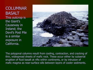 COLUMNAR
BASALT
This outcrop is
the Giant’s
Causeway in
Ireland; the
Devil’s Post Pile
is a similar
exposure in
California.
The polygonal columns result from cooling, contraction, and cracking of
thin, widespread sheets of mafic rock. These occur either by subaerial
eruption of fluid basalt at rifts within continents, or by intrusion of
mafic magma as near-surface sills between layers of cooler sediments.
 