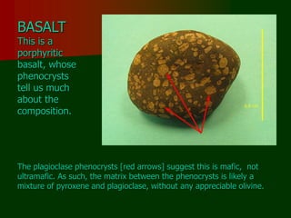 BASALT
This is a
porphyritic
basalt, whose
phenocrysts
tell us much
about the
composition.
The plagioclase phenocrysts [red arrows] suggest this is mafic, not
ultramafic. As such, the matrix between the phenocrysts is likely a
mixture of pyroxene and plagioclase, without any appreciable olivine.
 
