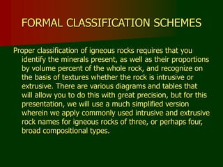 FORMAL CLASSIFICATION SCHEMES
Proper classification of igneous rocks requires that you
identify the minerals present, as well as their proportions
by volume percent of the whole rock, and recognize on
the basis of textures whether the rock is intrusive or
extrusive. There are various diagrams and tables that
will allow you to do this with great precision, but for this
presentation, we will use a much simplified version
wherein we apply commonly used intrusive and extrusive
rock names for igneous rocks of three, or perhaps four,
broad compositional types.
 