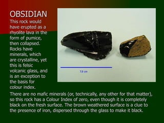 OBSIDIAN
This rock would
have erupted as a
rhyolite lava in the
form of pumice,
then collapsed.
Rocks have
minerals, which
are crystalline, yet
this is felsic
volcanic glass, and
is an exception to
the basis for
colour index.
There are no mafic minerals (or, technically, any other for that matter),
so this rock has a Colour Index of zero, even though it is completely
black on the fresh surface. The brown weathered surface is a clue to
the presence of iron, dispersed through the glass to make it black.
 