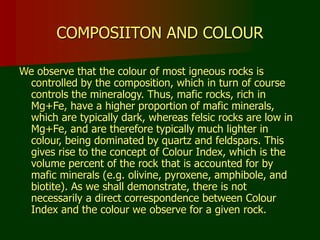 COMPOSIITON AND COLOUR
We observe that the colour of most igneous rocks is
controlled by the composition, which in turn of course
controls the mineralogy. Thus, mafic rocks, rich in
Mg+Fe, have a higher proportion of mafic minerals,
which are typically dark, whereas felsic rocks are low in
Mg+Fe, and are therefore typically much lighter in
colour, being dominated by quartz and feldspars. This
gives rise to the concept of Colour Index, which is the
volume percent of the rock that is accounted for by
mafic minerals (e.g. olivine, pyroxene, amphibole, and
biotite). As we shall demonstrate, there is not
necessarily a direct correspondence between Colour
Index and the colour we observe for a given rock.
 