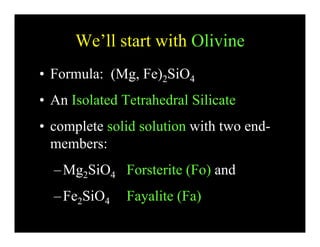 We’ll start with OlivineWe ll start with Olivine
• Formula: (Mg Fe)2SiO4Formula: (Mg, Fe)2SiO4
• An Isolated Tetrahedral Silicate
• complete solid solution with two end-
bmembers:
Mg SiO Forsterite (Fo) and–Mg2SiO4 Forsterite (Fo) and
–Fe2SiO4 Fayalite (Fa)2 4 y ( )
 