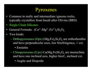 Pyroxenes
• Common in mafic and intermediate igneous rocks,
typically crystallize from basalt after Olivine (BRS)
• Single Chain Silicates
• General Formula: (Ca2+,Mg2+,Fe2+)2Si2O6( , g , )2 2 6
• Two kinds:
– Orthopyroxenes (Opx) (Mg,Fe)2Si2O6 are orthorhombicOrthopyroxenes (Opx) (Mg,Fe)2Si2O6 are orthorhombic
and have perpendicular axes, low birefringence, // ext.
• Enstatite
– Clinopyroxenes (Cpx) Ca(Mg,Fe)Si2O6 are monoclinic
and have one inclined axis, higher biref., inclined ext.
• Augite and Diopside
 