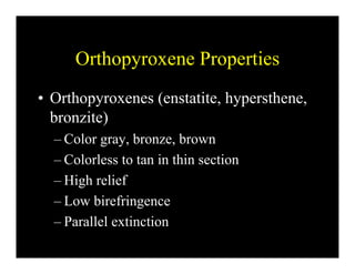 Orthopyroxene Properties
• Orthopyroxenes (enstatite, hypersthene,
bronzite)bronzite)
– Color gray, bronze, brown
– Colorless to tan in thin section
– High relief
– Low birefringence
– Parallel extinctionParallel extinction
 