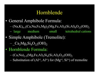 HornblendeHornblende
• General Amphibole Formula:
– (Na,K)0-1(Ca,Na,Fe,Mg)2(Mg,Fe,Al)5(Si,Al)8O22(OH)2
– large medium small tetrahedral cationsg
• Simple Amphibole (Tremolite):
Ca Mg Si O (OH)– _Ca2Mg5Si8O22(OH)2
• Hornblende Formula:
– (Ca,Na)2-3(Mg,Fe,Al)5Si6(Si,Al)2O22(OH)2
– Substitution of (Alvi, Aliv) for (Mgvi, Siiv) of tremolite
 