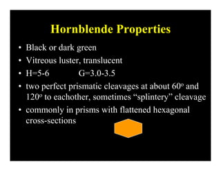 Hornblende PropertiesHornblende Properties
• Black or dark green
• Vitreous luster, translucent
• H=5-6 G=3 0-3 5H 5 6 G 3.0 3.5
• two perfect prismatic cleavages at about 60o and
120o to eachother sometimes “splintery” cleavage120o to eachother, sometimes splintery cleavage
• commonly in prisms with flattened hexagonal
icross-sections
 