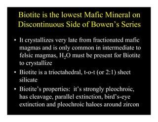 Biotite is the lowest Mafic Mineral on
Di ti Sid f B ’ S iDiscontinuous Side of Bowen’s Series
I lli l f f i d fi• It crystallizes very late from fractionated mafic
magmas and is only common in intermediate to
f l i H O b f Bi ifelsic magmas, H2O must be present for Biotite
to crystallize
• Biotite is a trioctahedral, t-o-t (or 2:1) sheet
silicate
• Biotite’s properties: it’s strongly pleochroic,
has cleavage, parallel extinction, bird’s-eyeg , p , y
extinction and pleochroic haloes around zircon
 