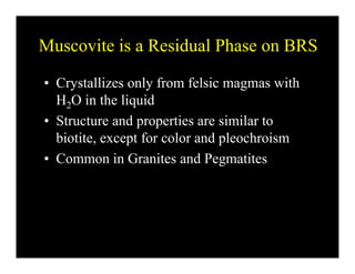 Muscovite is a Residual Phase on BRSMuscovite is a Residual Phase on BRS
• Crystallizes only from felsic magmas withCrystallizes only from felsic magmas with
H2O in the liquid
• Structure and properties are similar to• Structure and properties are similar to
biotite, except for color and pleochroism
C i G i d P i• Common in Granites and Pegmatites
 