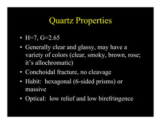 Quartz PropertiesQuartz Properties
• H=7 G=2 65H 7, G 2.65
• Generally clear and glassy, may have a
variety of colors (clear smoky brown rose;variety of colors (clear, smoky, brown, rose;
it’s allochromatic)
C h id l f l• Conchoidal fracture, no cleavage
• Habit: hexagonal (6-sided prisms) or
massive
• Optical: low relief and low birefringencep g
 