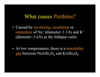 What causes Perthites?
• Caused by un-mixing, exsolution or
separation of Na+ (diameter~1.1Å) and K+p ( )
(diameter~1.6Å) as the feldspar cools
• At low temperatures, there is a miscibility
gap between NaAlSi O and KAlSi Ogap between NaAlSi3O8 and KAlSi3O8
 