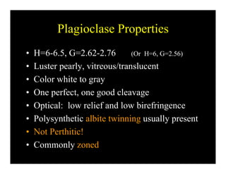 Plagioclase PropertiesPlagioclase Properties
• H=6-6 5 G=2 62-2 76 (Or H=6 G=2 56)H 6-6.5, G 2.62-2.76 (Or H=6, G=2.56)
• Luster pearly, vitreous/translucent
C l hi• Color white to gray
• One perfect, one good cleavage
• Optical: low relief and low birefringence
• Polysynthetic albite twinning usually presentPolysynthetic albite twinning usually present
• Not Perthitic!
C l d• Commonly zoned
 