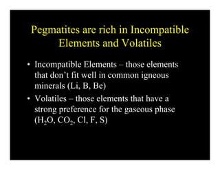 Pegmatites are rich in IncompatiblePegmatites are rich in Incompatible
Elements and Volatiles
• Incompatible Elements – those elements
that don’t fit well in common igneousthat don t fit well in common igneous
minerals (Li, B, Be)
V l il h l h h• Volatiles – those elements that have a
strong preference for the gaseous phase
(H O CO Cl F S)(H2O, CO2, Cl, F, S)
 