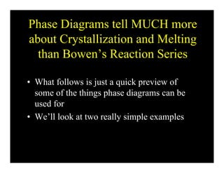 Phase Diagrams tell MUCH more
about Crystallization and Melting
than Bowen’s Reaction Seriesthan Bowen s Reaction Series
• What follows is just a quick preview of
some of the things phase diagrams can beg p g
used for
• We’ll look at two really simple examplesWe ll look at two really simple examples
 