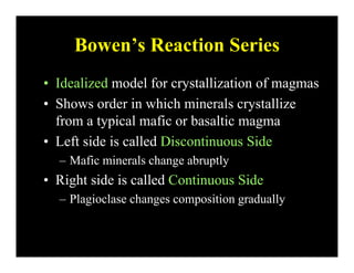 Bowen’s Reaction SeriesBowen s Reaction Series
• Idealized model for crystallization of magmasIdealized model for crystallization of magmas
• Shows order in which minerals crystallize
from a typical mafic or basaltic magmafrom a typical mafic or basaltic magma
• Left side is called Discontinuous Side
– Mafic minerals change abruptly
• Right side is called Continuous Side
– Plagioclase changes composition gradually
 