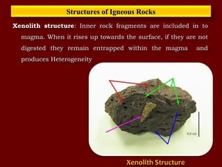 Xenolith structureXenolith structure: Inner rock fragments are included in to: Inner rock fragments are included in to
magma. When it rises up towards the surface, if they are notmagma. When it rises up towards the surface, if they are not
digested they remain entrapped within the magma anddigested they remain entrapped within the magma and
produces Heterogeneityproduces Heterogeneity
Structures of Igneous RocksStructures of Igneous Rocks
Xenolith StructureXenolith Structure
 
