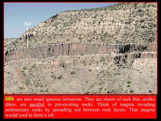 SillsSills are also small igneous intrusions. They are sheets of rock that, unlike
dikes, are parallel to pre-existing rocks. Think of magma invading
sedimentary rocks by spreading out between rock layers. That magma
would cool to form a sill.
 