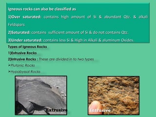 Igneous rocks can also be classified asIgneous rocks can also be classified as
1)1)Over saturated:Over saturated: contains high amount of Si & abundant Qtz. & alkalicontains high amount of Si & abundant Qtz. & alkali
FeldsparsFeldspars
2)2)Saturated:Saturated: contains sufficient amount of Si & do not contains Qtz.contains sufficient amount of Si & do not contains Qtz.
3)3)Under saturated:Under saturated: contains less Si & High in Alkali & aluminum Oxides.contains less Si & High in Alkali & aluminum Oxides.
Types of Igneous RocksTypes of Igneous Rocks
1)1)Extrusive RocksExtrusive Rocks
2)2)Intrusive Rocks :Intrusive Rocks : These are divided in to two typesThese are divided in to two types
Plutonic RocksPlutonic Rocks
Hypabyssal RocksHypabyssal Rocks
 