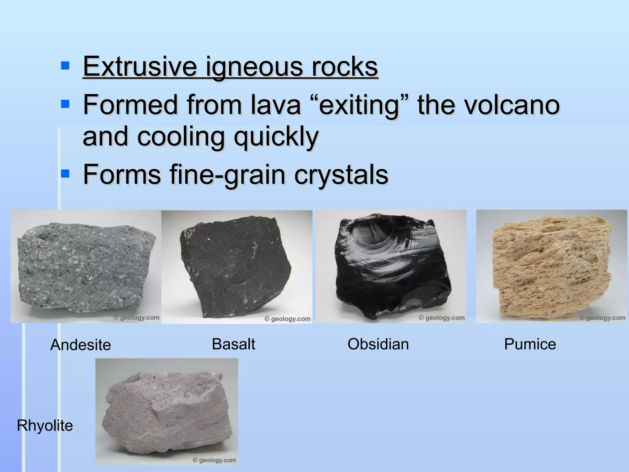 Extrusive igneous rocks Formed from lava “exiting” the volcano and cooling quickly Forms fine-grain crystals Andesite Basalt Obsidian Pumice Rhyolite