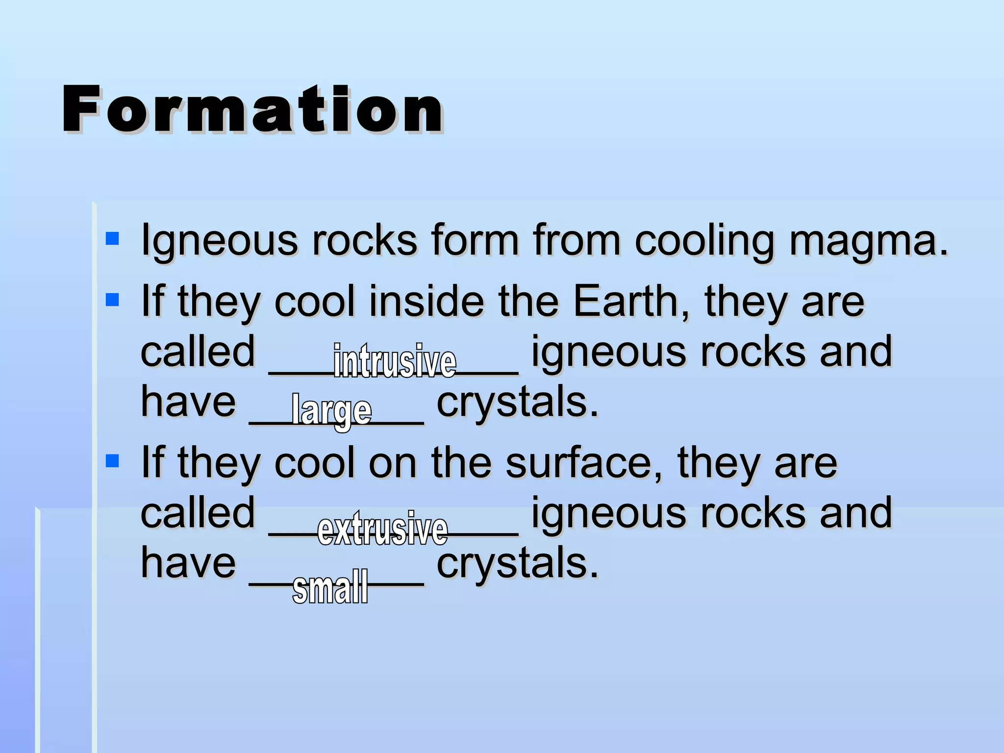 Formation Igneous rocks form from cooling magma. If they cool inside the Earth, they are called __________ igneous rocks and have _______ crystals. If they cool on the surface, they are called __________ igneous rocks and have _______ crystals. intrusive large extrusive small