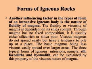 Forms of Igneous Rocks
• Another influencing factor in the types of form
of an intrunsive igneous body is the nature of
fluidity of magma. The fluidity or viscosity of
magma is dependent on its silica content. Through
magma has no fixed composition, it is usually
either silica-rich or silica poor. Viscous magmas
do not spread easily but have a tendency to pile
up at a place. The basic magmas being less
viscous easily spread over larger areas. The three
typical forms of igneous intrusions, namely, sill,
laccoliths and bysmalith, can be explained by
this property of the viscous nature of magma.

 