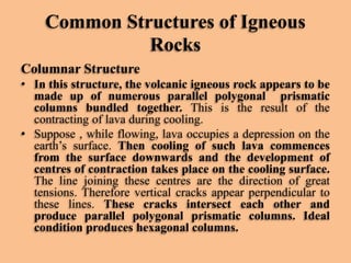 Common Structures of Igneous
Rocks
Columnar Structure
• In this structure, the volcanic igneous rock appears to be
made up of numerous parallel polygonal prismatic
columns bundled together. This is the result of the
contracting of lava during cooling.
• Suppose , while flowing, lava occupies a depression on the
earth’s surface. Then cooling of such lava commences
from the surface downwards and the development of
centres of contraction takes place on the cooling surface.
The line joining these centres are the direction of great
tensions. Therefore vertical cracks appear perpendicular to
these lines. These cracks intersect each other and
produce parallel polygonal prismatic columns. Ideal
condition produces hexagonal columns.

 