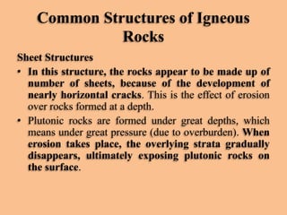 Common Structures of Igneous
Rocks
Sheet Structures
• In this structure, the rocks appear to be made up of
number of sheets, because of the development of
nearly horizontal cracks. This is the effect of erosion
over rocks formed at a depth.
• Plutonic rocks are formed under great depths, which
means under great pressure (due to overburden). When
erosion takes place, the overlying strata gradually
disappears, ultimately exposing plutonic rocks on
the surface.

 
