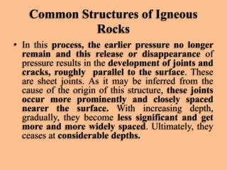 Common Structures of Igneous
Rocks
• In this process, the earlier pressure no longer
remain and this release or disappearance of
pressure results in the development of joints and
cracks, roughly parallel to the surface. These
are sheet joints. As it may be inferred from the
cause of the origin of this structure, these joints
occur more prominently and closely spaced
nearer the surface. With increasing depth,
gradually, they become less significant and get
more and more widely spaced. Ultimately, they
ceases at considerable depths.

 
