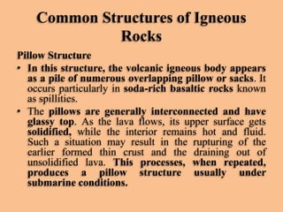Common Structures of Igneous
Rocks
Pillow Structure
• In this structure, the volcanic igneous body appears
as a pile of numerous overlapping pillow or sacks. It
occurs particularly in soda-rich basaltic rocks known
as spillities.
• The pillows are generally interconnected and have
glassy top. As the lava flows, its upper surface gets
solidified, while the interior remains hot and fluid.
Such a situation may result in the rupturing of the
earlier formed thin crust and the draining out of
unsolidified lava. This processes, when repeated,
produces a pillow structure usually under
submarine conditions.

 