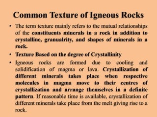 Common Texture of Igneous Rocks
• The term texture mainly refers to the mutual relationships
of the constituents minerals in a rock in addition to
crystalline, granualrity, and shapes of minerals in a
rock.
• Texture Based on the degree of Crystallinity
• Igneous rocks are formed due to cooling and
solidification of magma or lava. Crystallization of
different minerals takes place when respective
molecules in magma move to their centres of
crystallization and arrange themselves in a definite
pattern. If reasonable time is available, crystallization of
different minerals take place from the melt giving rise to a
rock.

 