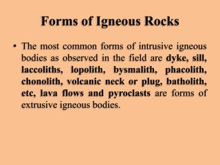 Forms of Igneous Rocks
• The most common forms of intrusive igneous
bodies as observed in the field are dyke, sill,
laccoliths, lopolith, bysmalith, phacolith,
chonolith, volcanic neck or plug, batholith,
etc, lava flows and pyroclasts are forms of
extrusive igneous bodies.

 