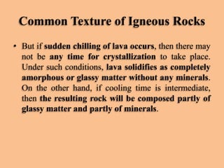 Common Texture of Igneous Rocks
• But if sudden chilling of lava occurs, then there may
not be any time for crystallization to take place.
Under such conditions, lava solidifies as completely
amorphous or glassy matter without any minerals.
On the other hand, if cooling time is intermediate,
then the resulting rock will be composed partly of
glassy matter and partly of minerals.

 