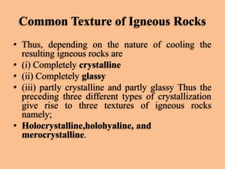 Common Texture of Igneous Rocks
• Thus, depending on the nature of cooling the
resulting igneous rocks are
• (i) Completely crystalline
• (ii) Completely glassy
• (iii) partly crystalline and partly glassy Thus the
preceding three different types of crystallization
give rise to three textures of igneous rocks
namely;
• Holocrystalline,holohyaline, and
merocrystalline.

 