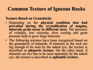 Common Texture of Igneous Rocks
Texture Based on Granularity
• Depending on the physical condition that had
prevailed during the crystallization of magma,
minerals grain occur in different sizes. The presence
of volatiles, low viscosity, slow cooling and great
pressure help to grow large minerals.
• The following textures have been recognized based on
the granularity of minerals. If minerals in the rock are
big enough to be seen by the naked eye, the texture is
described as phaneric texture. On the other hand, if
minerals are too fine to be seen separately by the naked
eye, the texture is described as aphanitic texture.

 
