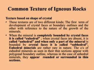 Common Texture of Igneous Rocks
Texture based on shape of crystal
• These textures are of two different kinds; The first term of
development of crystal faces or boundary outlines and the
other with reference to the nature of the growth of the
minerals.
• When the mineral is completely bounded by crystal faces
it is called “euhedral” ; when crystal faces are absent, it is
called “anhedral” and when only a part of the mineral is
bounded by crystal faces it is called “subhedral”.
Euhedral minerals are rather rare in nature. The c/s of
euhedral minerals as seen in their thin sections appear with
polygonal boundary outline, whereas in the case of anhedral
minerals, they appear rounded or surrounded in thin
sections.

 