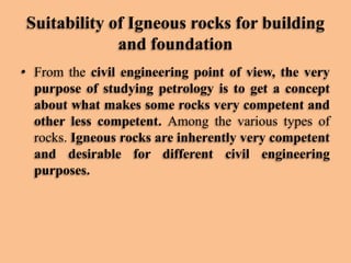 Suitability of Igneous rocks for building
and foundation
• From the civil engineering point of view, the very
purpose of studying petrology is to get a concept
about what makes some rocks very competent and
other less competent. Among the various types of
rocks. Igneous rocks are inherently very competent
and desirable for different civil engineering
purposes.

 