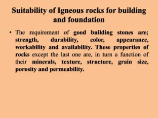 Suitability of Igneous rocks for building
and foundation
• The requirement of good building stones are;
strength,
durability,
color,
appearance,
workability and availability. These properties of
rocks except the last one are, in turn a function of
their minerals, texture, structure, grain size,
porosity and permeability.

 