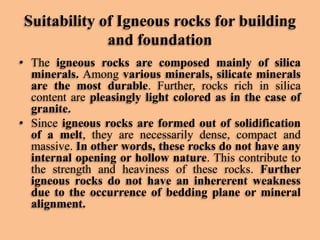 Suitability of Igneous rocks for building
and foundation
• The igneous rocks are composed mainly of silica
minerals. Among various minerals, silicate minerals
are the most durable. Further, rocks rich in silica
content are pleasingly light colored as in the case of
granite.
• Since igneous rocks are formed out of solidification
of a melt, they are necessarily dense, compact and
massive. In other words, these rocks do not have any
internal opening or hollow nature. This contribute to
the strength and heaviness of these rocks. Further
igneous rocks do not have an inhererent weakness
due to the occurrence of bedding plane or mineral
alignment.

 