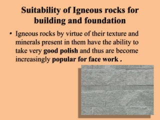 Suitability of Igneous rocks for
building and foundation
• Igneous rocks by virtue of their texture and
minerals present in them have the ability to
take very good polish and thus are become
increasingly popular for face work .

 