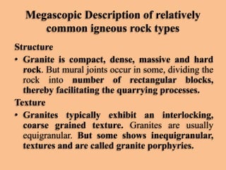 Megascopic Description of relatively
common igneous rock types
Structure
• Granite is compact, dense, massive and hard
rock. But mural joints occur in some, dividing the
rock into number of rectangular blocks,
thereby facilitating the quarrying processes.
Texture
• Granites typically exhibit an interlocking,
coarse grained texture. Granites are usually
equigranular. But some shows inequigranular,
textures and are called granite porphyries.

 