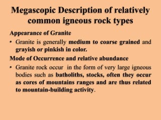 Megascopic Description of relatively
common igneous rock types
Appearance of Granite
• Granite is generally medium to coarse grained and
grayish or pinkish in color.
Mode of Occurrence and relative abundance
• Granite rock occur in the form of very large igneous
bodies such as batholiths, stocks, often they occur
as cores of mountains ranges and are thus related
to mountain-building activity.

 