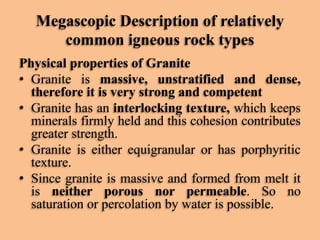 Megascopic Description of relatively
common igneous rock types
Physical properties of Granite
• Granite is massive, unstratified and dense,
therefore it is very strong and competent
• Granite has an interlocking texture, which keeps
minerals firmly held and this cohesion contributes
greater strength.
• Granite is either equigranular or has porphyritic
texture.
• Since granite is massive and formed from melt it
is neither porous nor permeable. So no
saturation or percolation by water is possible.

 