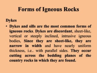 Forms of Igneous Rocks
Dykes
• Dykes and sills are the most common forms of
igneous rocks. Dykes are discordant, sheet-like,
vertical or steeply inclined, intrusive igneous
bodies, Since they are sheet-like, they are
narrow in width and have nearly uniform
thickness, i.e.. with parallel sides. They occur
cutting across the bedding planes of the
country rocks in which they are found.

 