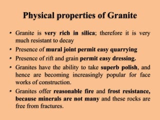 Physical properties of Granite
• Granite is very rich in silica; therefore it is very
much resistant to decay
• Presence of mural joint permit easy quarrying
• Presence of rift and grain permit easy dressing.
• Granites have the ability to take superb polish, and
hence are becoming increasingly popular for face
works of construction.
• Granites offer reasonable fire and frost resistance,
because minerals are not many and these rocks are
free from fractures.

 