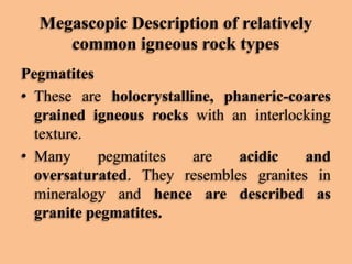 Megascopic Description of relatively
common igneous rock types
Pegmatites
• These are holocrystalline, phaneric-coares
grained igneous rocks with an interlocking
texture.
• Many
pegmatites
are
acidic
and
oversaturated. They resembles granites in
mineralogy and hence are described as
granite pegmatites.

 