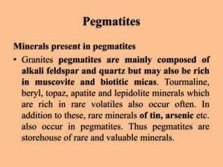 Pegmatites
Minerals present in pegmatites
• Granites pegmatites are mainly composed of
alkali feldspar and quartz but may also be rich
in muscovite and biotitic micas. Tourmaline,
beryl, topaz, apatite and lepidolite minerals which
are rich in rare volatiles also occur often. In
addition to these, rare minerals of tin, arsenic etc.
also occur in pegmatites. Thus pegmatites are
storehouse of rare and valuable minerals.

 
