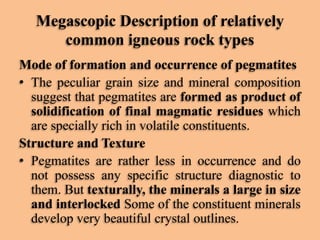 Megascopic Description of relatively
common igneous rock types
Mode of formation and occurrence of pegmatites
• The peculiar grain size and mineral composition
suggest that pegmatites are formed as product of
solidification of final magmatic residues which
are specially rich in volatile constituents.
Structure and Texture
• Pegmatites are rather less in occurrence and do
not possess any specific structure diagnostic to
them. But texturally, the minerals a large in size
and interlocked Some of the constituent minerals
develop very beautiful crystal outlines.

 