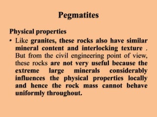 Pegmatites
Physical properties
• Like granites, these rocks also have similar
mineral content and interlocking texture .
But from the civil engineering point of view,
these rocks are not very useful because the
extreme large minerals considerably
influences the physical properties locally
and hence the rock mass cannot behave
uniformly throughout.

 