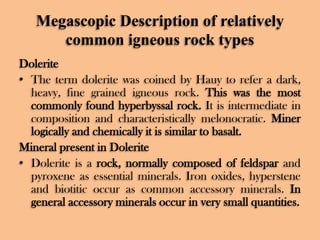 Megascopic Description of relatively
common igneous rock types
Dolerite
• The term dolerite was coined by Hauy to refer a dark,
heavy, fine grained igneous rock. This was the most
commonly found hyperbyssal rock. It is intermediate in
composition and characteristically melonocratic. Miner
logically and chemically it is similar to basalt.
Mineral present in Dolerite
• Dolerite is a rock, normally composed of feldspar and
pyroxene as essential minerals. Iron oxides, hyperstene
and biotitic occur as common accessory minerals. In
general accessory minerals occur in very small quantities.

 